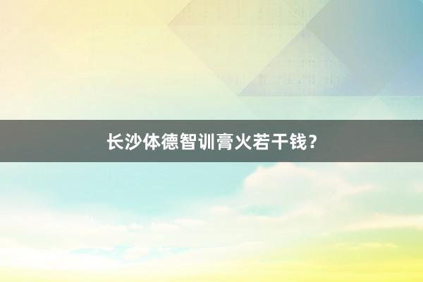 长沙体德智训膏火若干钱?