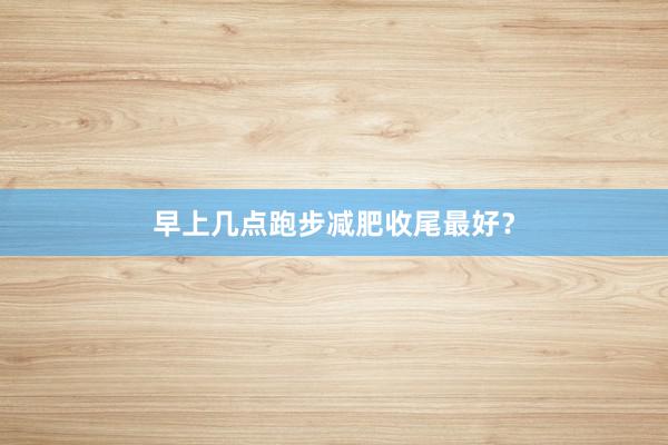 早上几点跑步减肥收尾最好？